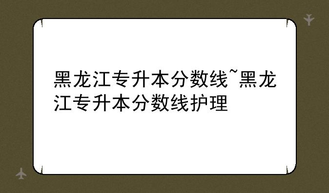黑龙江专升本分数线~黑龙江专升本分数线护理