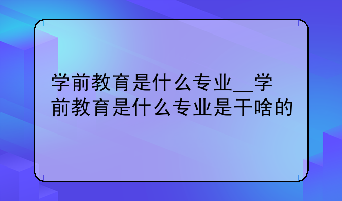 学前教育是什么专业__学前教育是什么专业是干啥的
