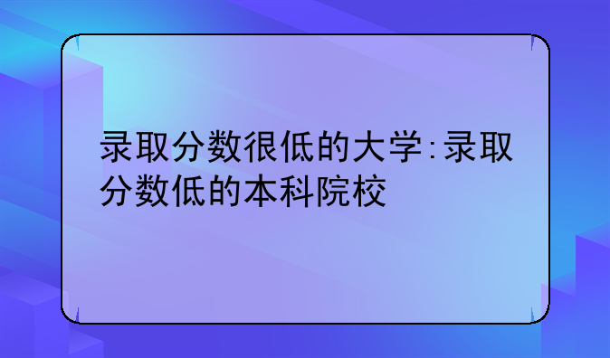 录取分数很低的大学:录取分数低的本科院校