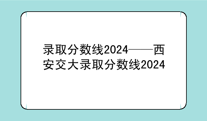 录取分数线2024——西安交大录取分数线2024