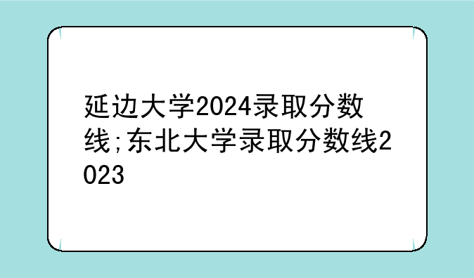 延边大学2024录取分数线;东北大学录取分数线2023
