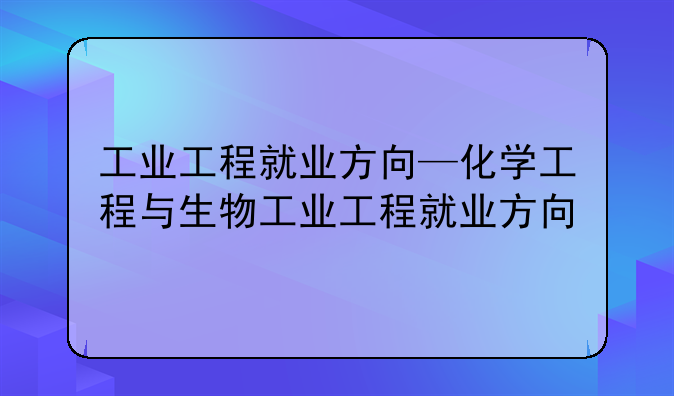 工业工程就业方向—化学工程与生物工业工程就业方向