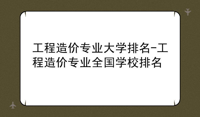 工程造价专业大学排名-工程造价专业全国学校排名