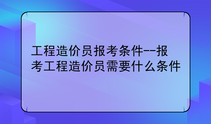 工程造价员报考条件--报考工程造价员需要什么条件