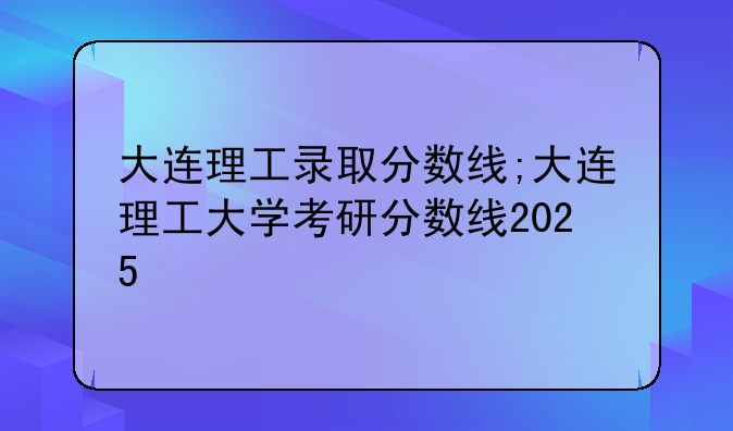 大连理工录取分数线;大连理工大学考研分数线2025