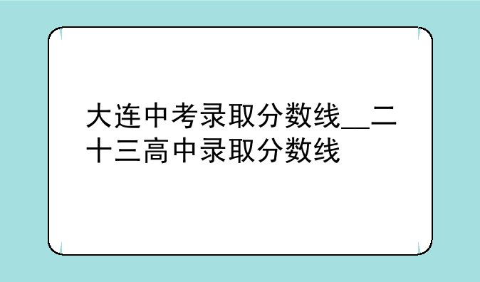 大连中考录取分数线__二十三高中录取分数线
