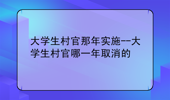 大学生村官那年实施--大学生村官哪一年取消的