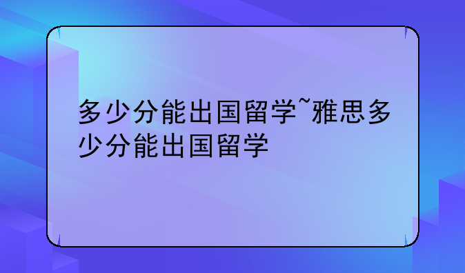 多少分能出国留学~雅思多少分能出国留学