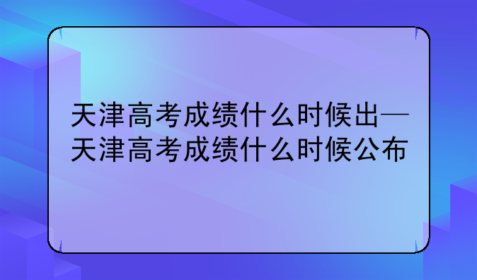 天津高考成绩什么时候出—天津高考成绩什么时候公布