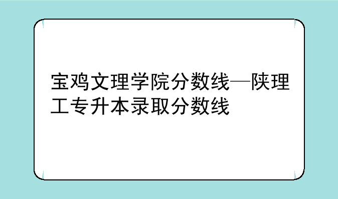 宝鸡文理学院分数线—陕理工专升本录取分数线