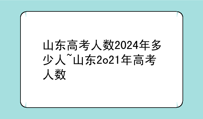 山东高考人数2024年多少人~山东2o21年高考人数