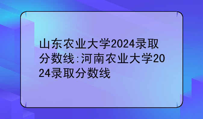 山东农业大学2024录取分数线:河南农业大学2024录取分数线