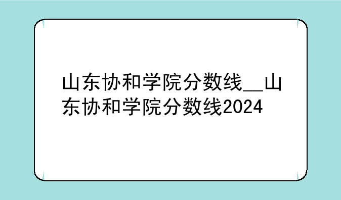 山东协和学院分数线__山东协和学院分数线2024