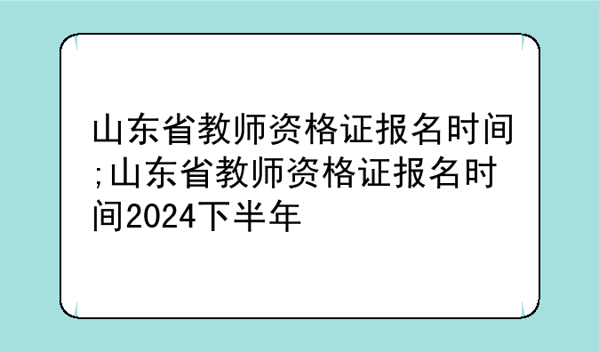 山东省教师资格证报名时间;山东省教师资格证报名时间2024下半年
