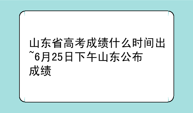 山东省高考成绩什么时间出~6月25日下午山东公布成绩