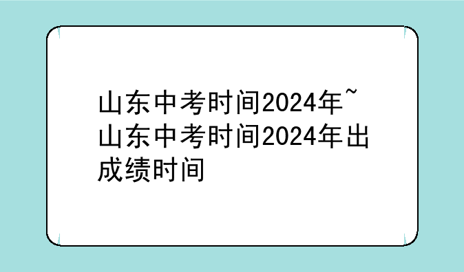 山东中考时间2024年~山东中考时间2024年出成绩时间