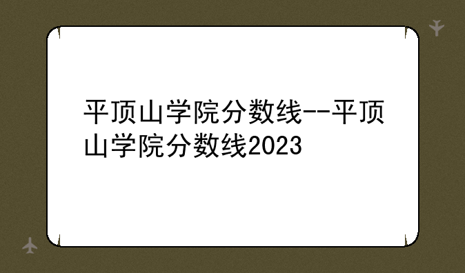 平顶山学院分数线--平顶山学院分数线2023