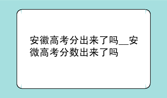 安徽高考分出来了吗__安微高考分数出来了吗
