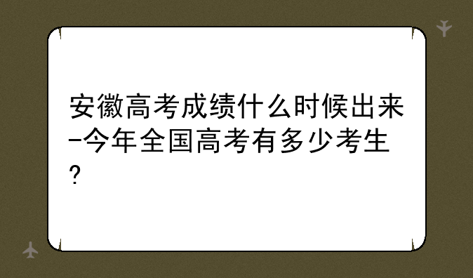 安徽高考成绩什么时候出来-今年全国高考有多少考生?