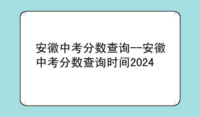 安徽中考分数查询--安徽中考分数查询时间2024