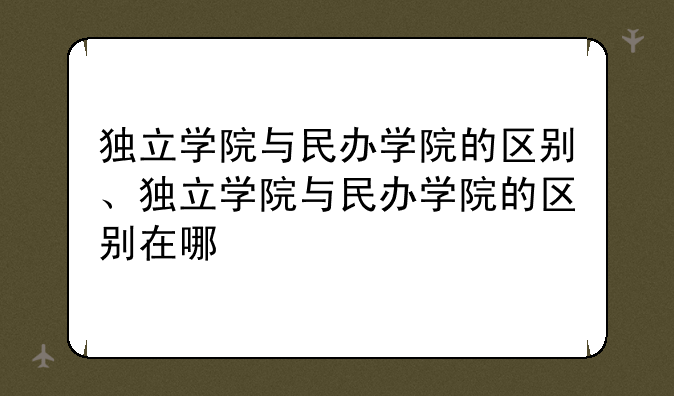 独立学院与民办学院的区别、独立学院与民办学院的区别在哪