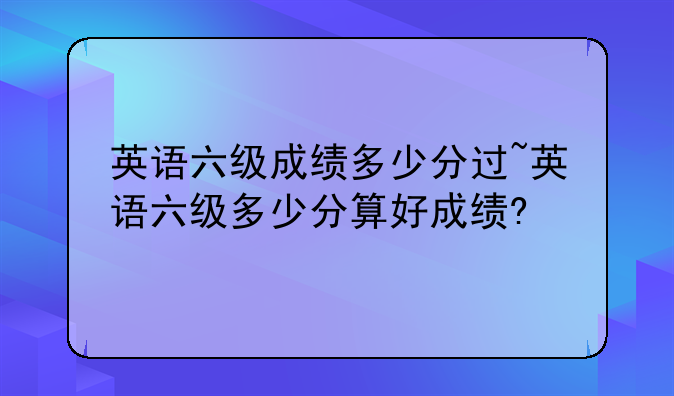 英语六级成绩多少分过~英语六级多少分算好成绩?