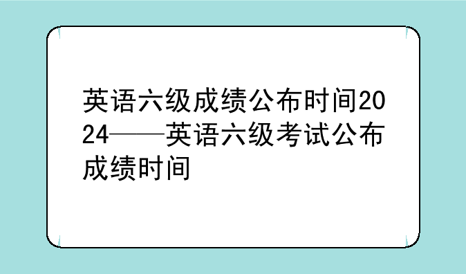 英语六级成绩公布时间2024——英语六级考试公布成绩时间