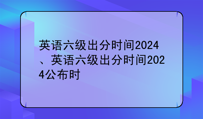 英语六级出分时间2024、英语六级出分时间2024公布时