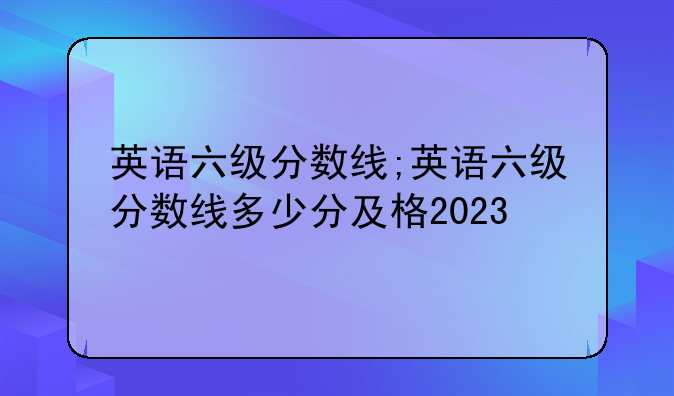 英语六级分数线;英语六级分数线多少分及格2023