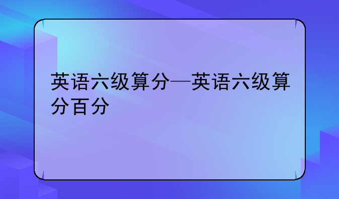 英语六级算分—英语六级算分百分