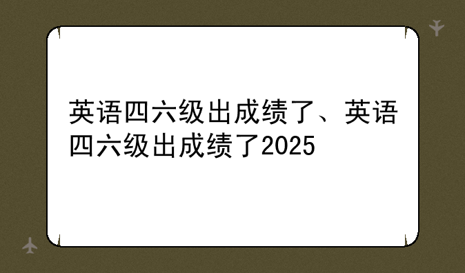 英语四六级出成绩了、英语四六级出成绩了2025