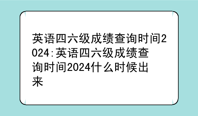 英语四六级成绩查询时间2024:英语四六级成绩查询时间2024什么时候出来