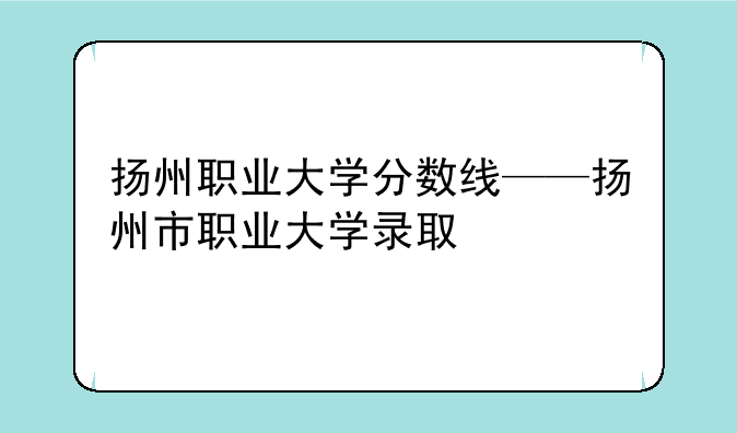 扬州职业大学分数线——扬州市职业大学录取