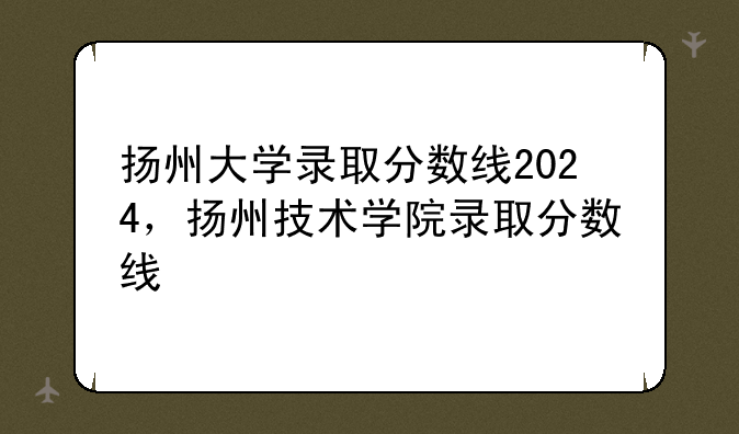 扬州大学录取分数线2024，扬州技术学院录取分数线