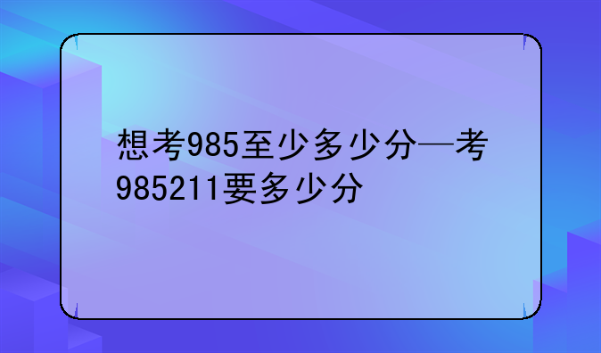 想考985至少多少分—考985211要多少分