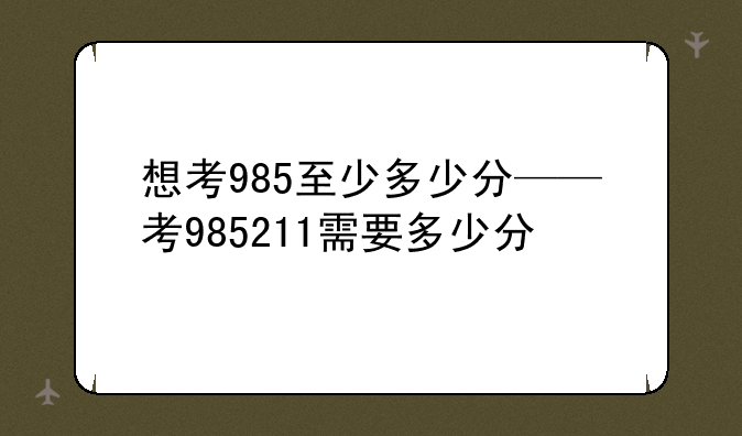 想考985至少多少分——考985211需要多少分