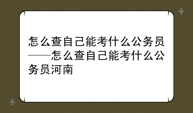 怎么查自己能考什么公务员——怎么查自己能考什么公务员河南