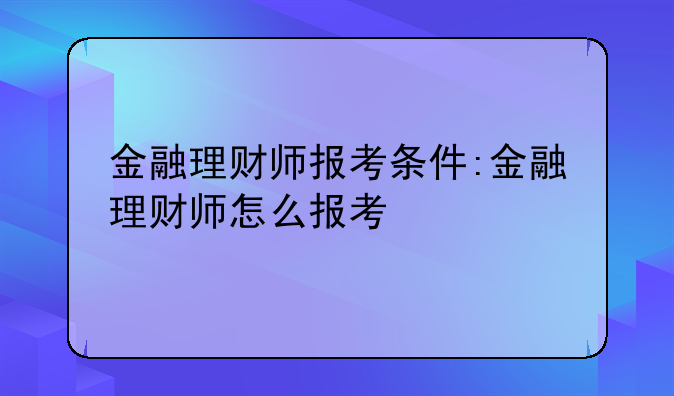 金融理财师报考条件:金融理财师怎么报考
