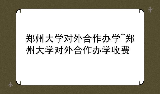 郑州大学对外合作办学~郑州大学对外合作办学收费