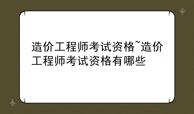 造价工程师考试资格~造价工程师考试资格有哪些