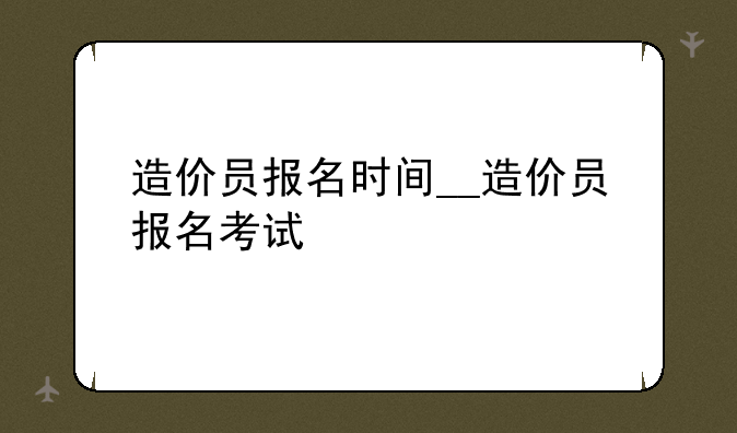 造价员报名时间__造价员报名考试