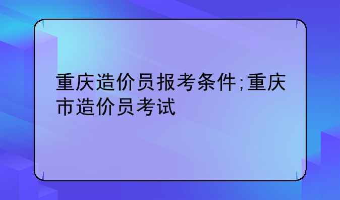 重庆造价员报考条件;重庆市造价员考试