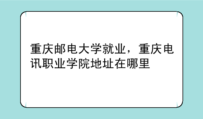 重庆邮电大学就业，重庆电讯职业学院地址在哪里