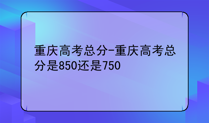 重庆高考总分-重庆高考总分是850还是750