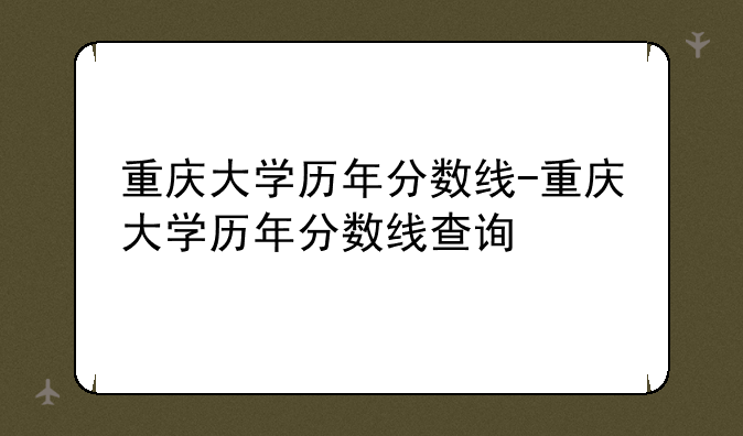 重庆大学历年分数线-重庆大学历年分数线查询