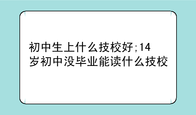 初中生上什么技校好;14岁初中没毕业能读什么技校