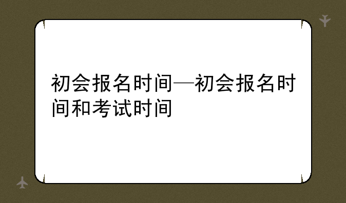 初会报名时间—初会报名时间和考试时间