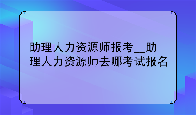 助理人力资源师报考__助理人力资源师去哪考试报名