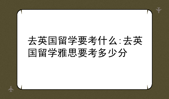去英国留学要考什么:去英国留学雅思要考多少分