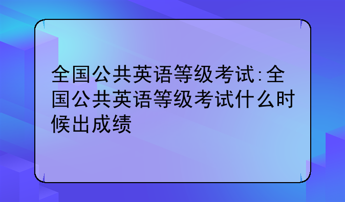 全国公共英语等级考试:全国公共英语等级考试什么时候出成绩